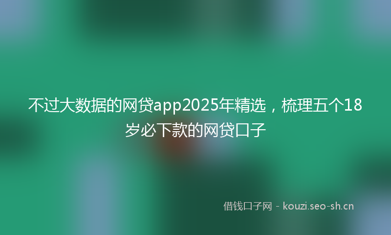 不过大数据的网贷app2025年精选,梳理五个18岁必下款的网贷口子