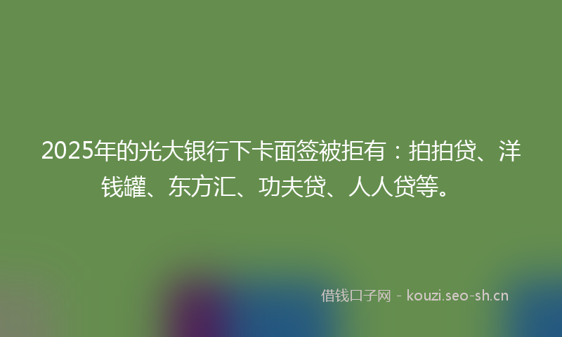 2025年的光大银行下卡面签被拒有：拍拍贷、洋钱罐、东方汇、功夫贷、人人贷等。