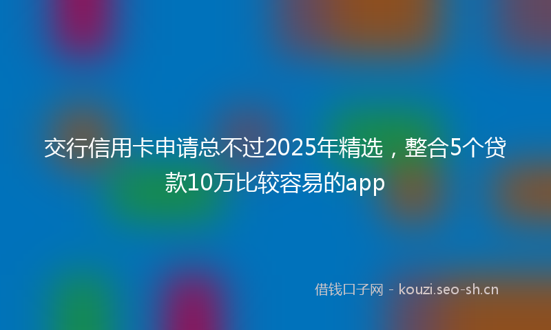 交行信用卡申请总不过2025年精选，整合5个贷款10万比较容易的app