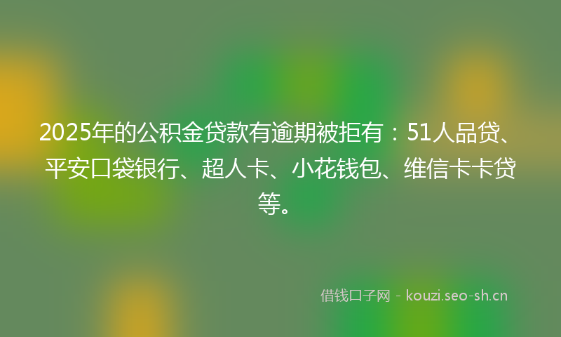 2025年的公积金贷款有逾期被拒有:51人品贷、平安口袋银行、超人卡、小花钱包、维信卡卡贷等。