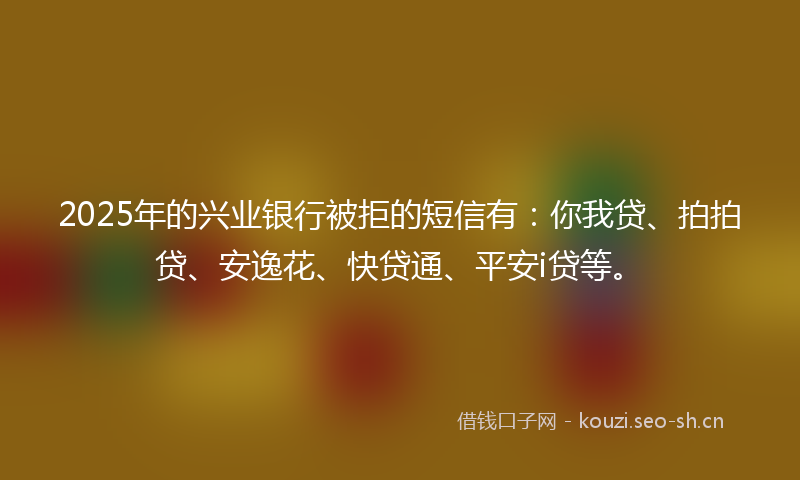 2025年的兴业银行被拒的短信有：你我贷、拍拍贷、安逸花、快贷通、平安i贷等。