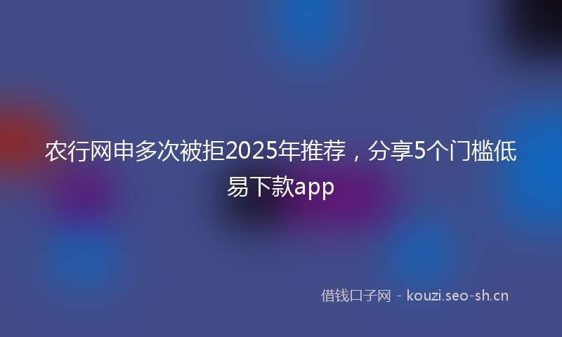 农行网申多次被拒2025年推荐,分享5个门槛低易下款app