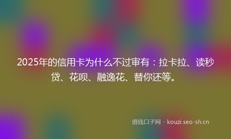 2025年的信用卡为什么不过审有：拉卡拉、读秒贷、花呗、融逸花、替你还等。