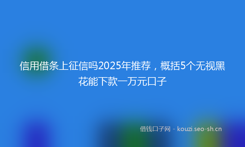 信用借条上征信吗2025年推荐，概括5个无视黑花能下款一万元口子