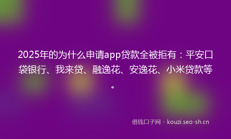 2025年的为什么申请app贷款全被拒有：平安口袋银行、我来贷、融逸花、安逸花、小米贷款等。