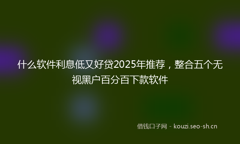 什么软件利息低又好贷2025年推荐,整合五个无视黑户百分百下款软件