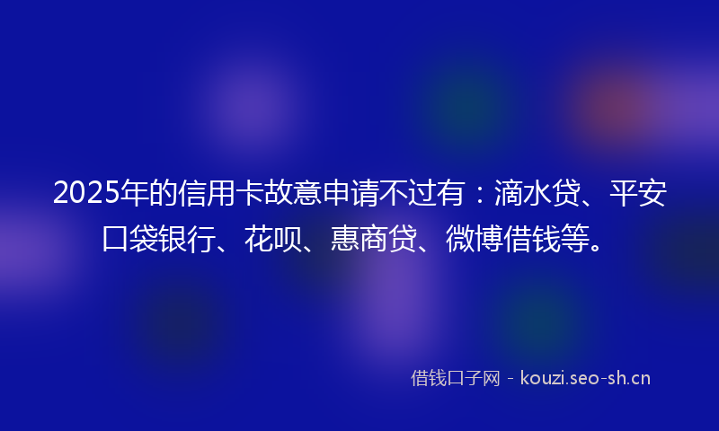 2025年的信用卡故意申请不过有：滴水贷、平安口袋银行、花呗、惠商贷、微博借钱等。