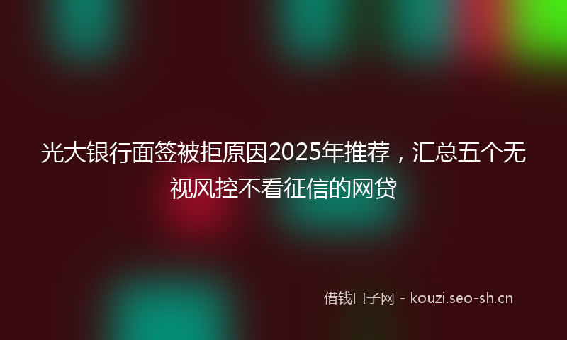 光大银行面签被拒原因2025年推荐,汇总五个无视风控不看征信的网贷