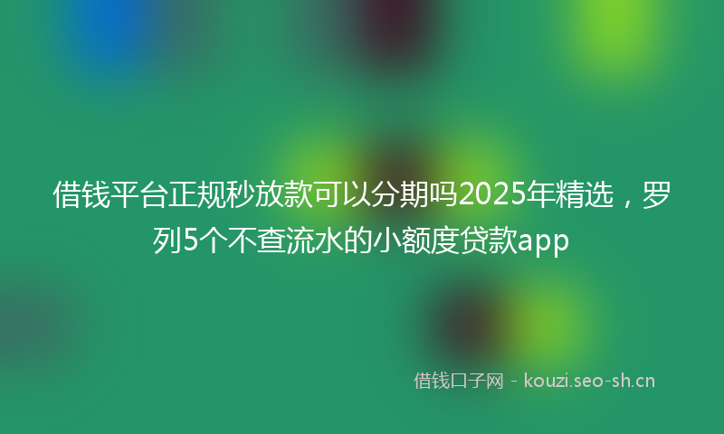 借钱平台正规秒放款可以分期吗2025年精选，罗列5个不查流水的小额度贷款app