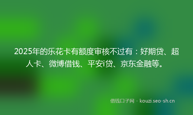 2025年的乐花卡有额度审核不过有：好期贷、超人卡、微博借钱、平安i贷、京东金融等。