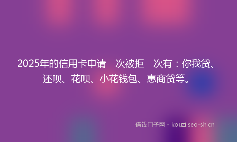 2025年的信用卡申请一次被拒一次有：你我贷、还呗、花呗、小花钱包、惠商贷等。