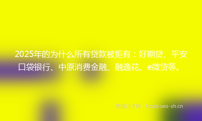 2025年的为什么所有贷款被拒有：好期贷、平安口袋银行、中原消费金融、融逸花、e微贷等。