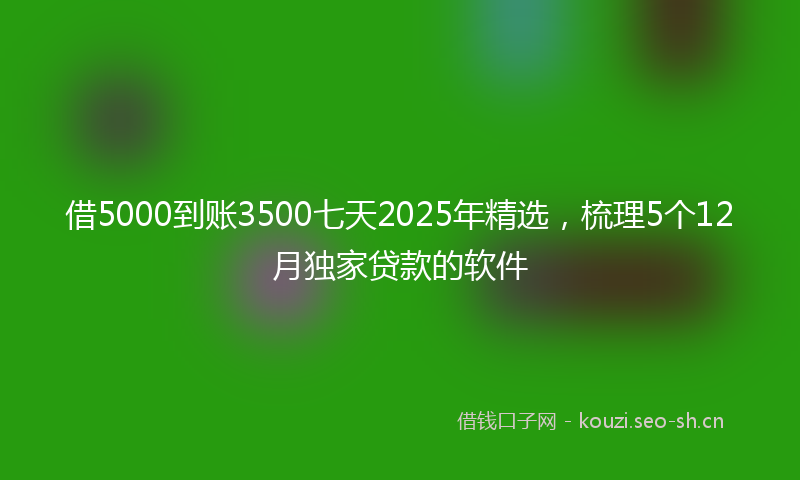 借5000到账3500七天2025年精选，梳理5个12月独家贷款的软件