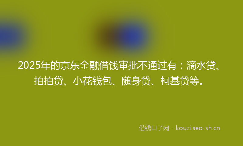 2025年的京东金融借钱审批不通过有:滴水贷、拍拍贷、小花钱包、随身贷、柯基贷等。