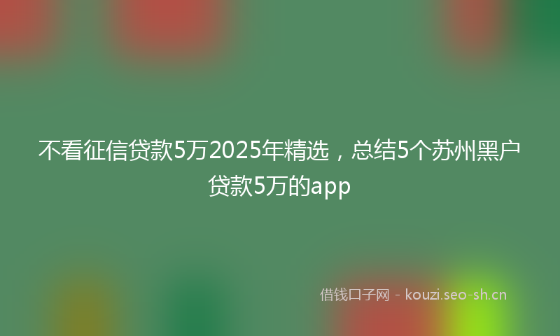 不看征信贷款5万2025年精选，总结5个苏州黑户贷款5万的app