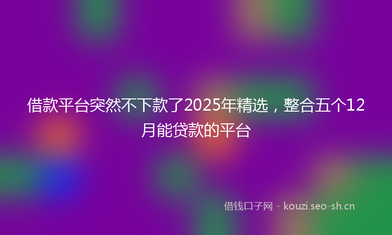 借款平台突然不下款了2025年精选，整合五个12月能贷款的平台