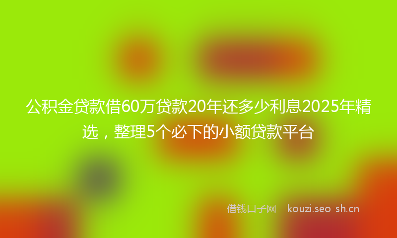 公积金贷款借60万贷款20年还多少利息2025年精选,整理5个必下的小额贷款平台