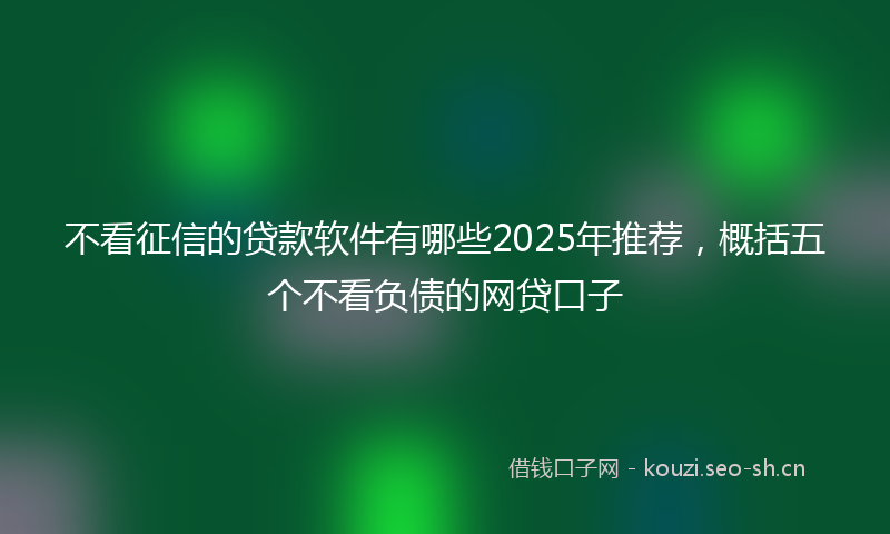 不看征信的贷款软件有哪些2025年推荐,概括五个不看负债的网贷口子