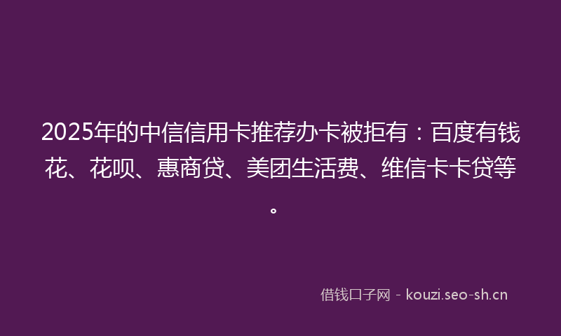 2025年的中信信用卡推荐办卡被拒有：百度有钱花、花呗、惠商贷、美团生活费、维信卡卡贷等。