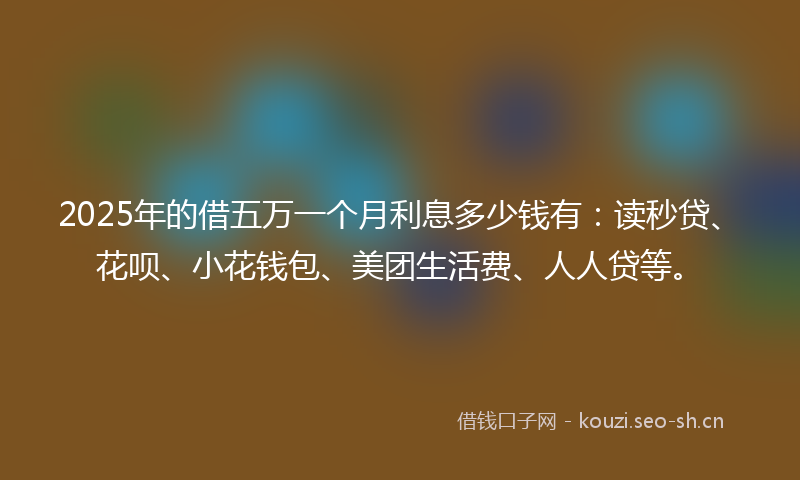 2025年的借五万一个月利息多少钱有：读秒贷、花呗、小花钱包、美团生活费、人人贷等。