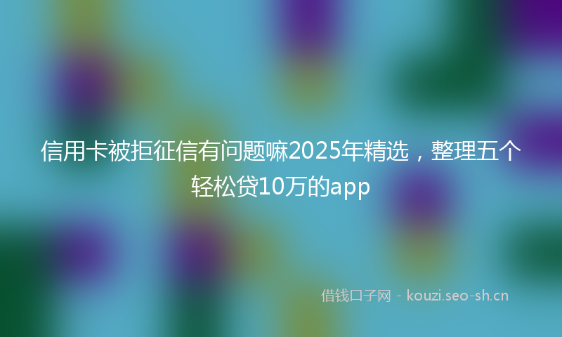 信用卡被拒征信有问题嘛2025年精选，整理五个轻松贷10万的app