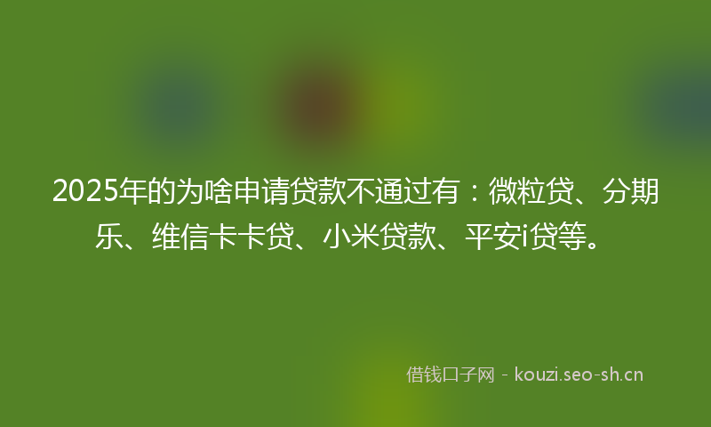 2025年的为啥申请贷款不通过有：微粒贷、分期乐、维信卡卡贷、小米贷款、平安i贷等。