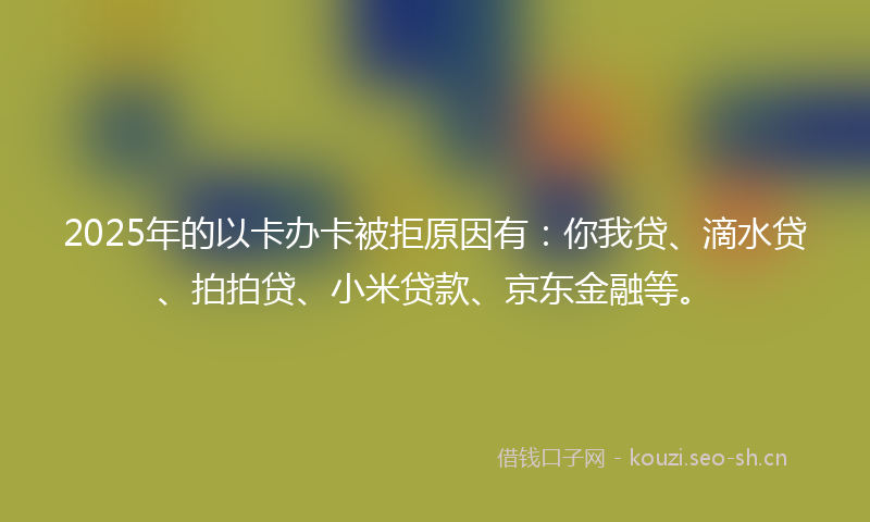 2025年的以卡办卡被拒原因有：你我贷、滴水贷、拍拍贷、小米贷款、京东金融等。