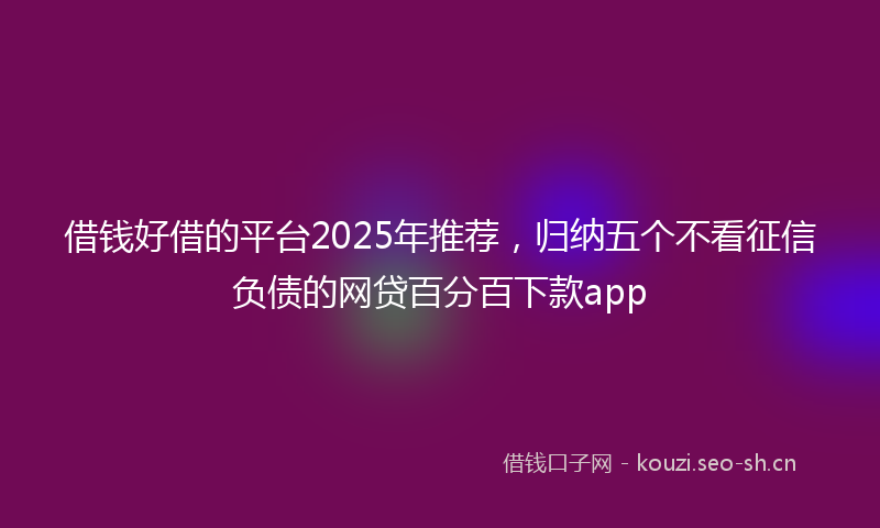 借钱好借的平台2025年推荐，归纳五个不看征信负债的网贷百分百下款app