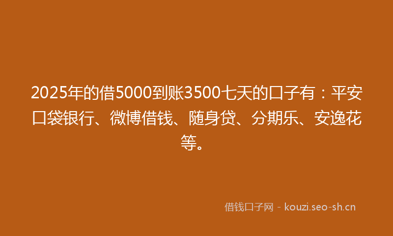 2025年的借5000到账3500七天的口子有：平安口袋银行、微博借钱、随身贷、分期乐、安逸花等。