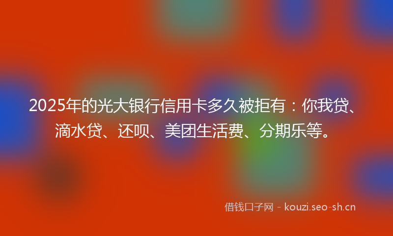 2025年的光大银行信用卡多久被拒有:你我贷、滴水贷、还呗、美团生活费、分期乐等。