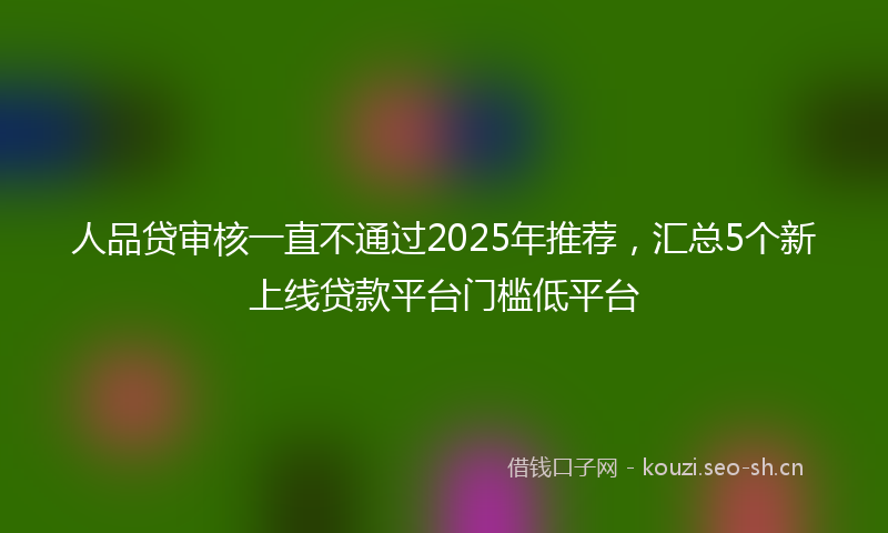 人品贷审核一直不通过2025年推荐，汇总5个新上线贷款平台门槛低平台