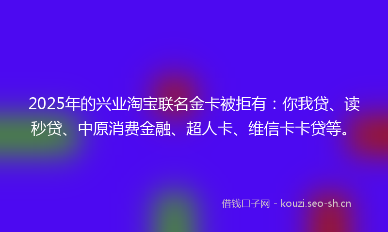 2025年的兴业淘宝联名金卡被拒有:你我贷、读秒贷、中原消费金融、超人卡、维信卡卡贷等。