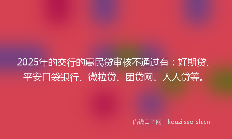 2025年的交行的惠民贷审核不通过有：好期贷、平安口袋银行、微粒贷、团贷网、人人贷等。