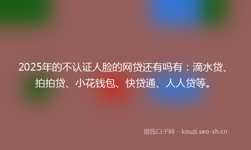 2025年的不认证人脸的网贷还有吗有：滴水贷、拍拍贷、小花钱包、快贷通、人人贷等。
