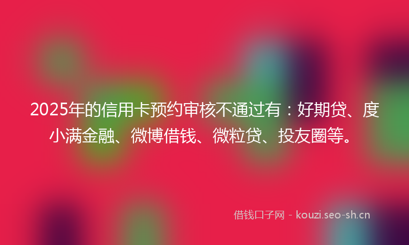 2025年的信用卡预约审核不通过有：好期贷、度小满金融、微博借钱、微粒贷、投友圈等。
