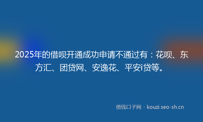 2025年的借呗开通成功申请不通过有：花呗、东方汇、团贷网、安逸花、平安i贷等。