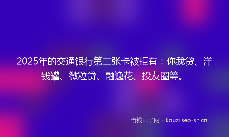 2025年的交通银行第二张卡被拒有：你我贷、洋钱罐、微粒贷、融逸花、投友圈等。