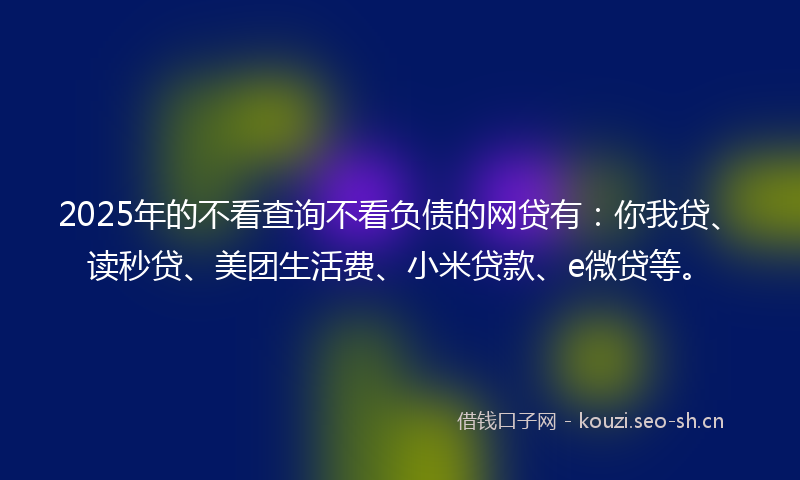 2025年的不看查询不看负债的网贷有：你我贷、读秒贷、美团生活费、小米贷款、e微贷等。