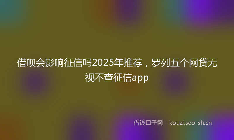 借呗会影响征信吗2025年推荐，罗列五个网贷无视不查征信app