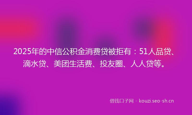 2025年的中信公积金消费贷被拒有：51人品贷、滴水贷、美团生活费、投友圈、人人贷等。