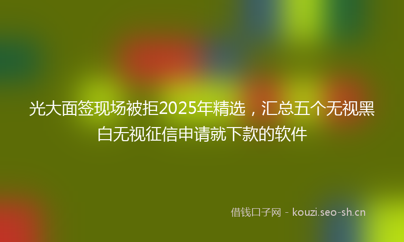 光大面签现场被拒2025年精选,汇总五个无视黑白无视征信申请就下款的软件