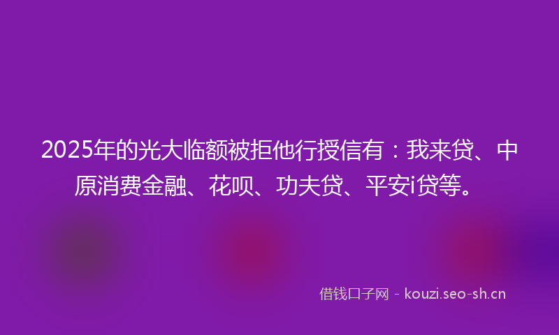 2025年的光大临额被拒他行授信有:我来贷、中原消费金融、花呗、功夫贷、平安i贷等。