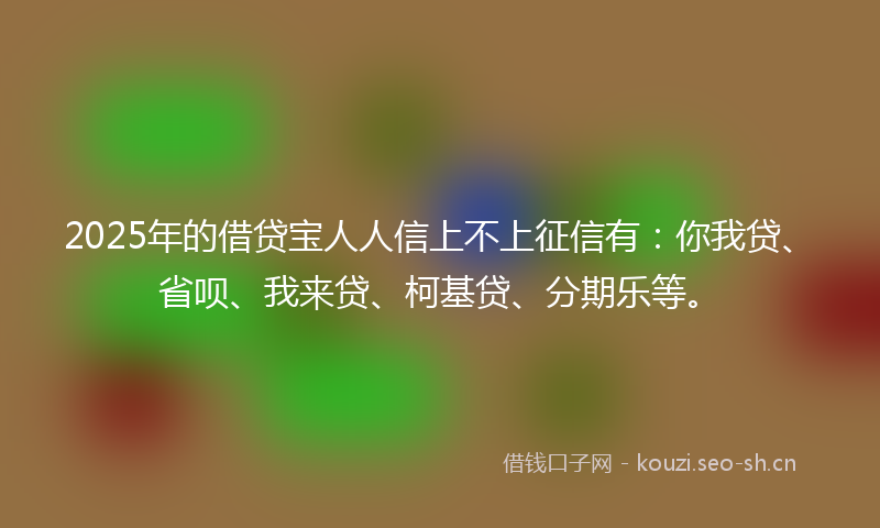 2025年的借贷宝人人信上不上征信有:你我贷、省呗、我来贷、柯基贷、分期乐等。