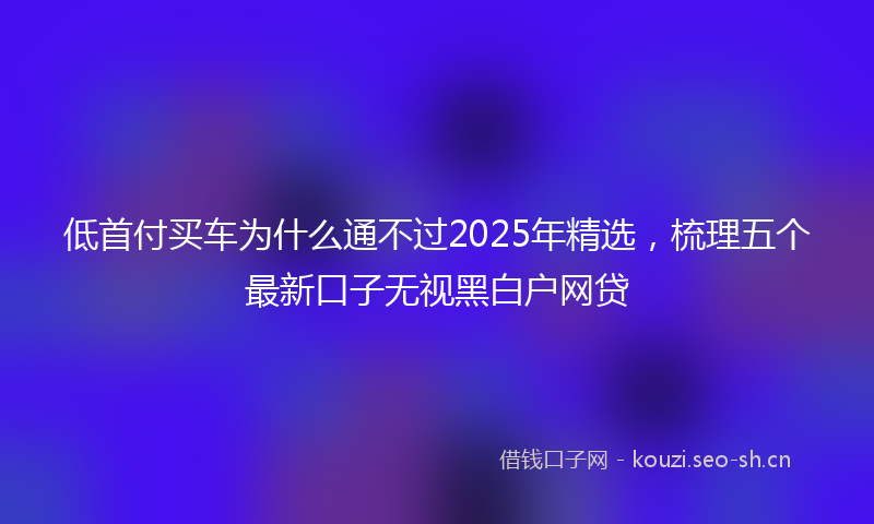 低首付买车为什么通不过2025年精选，梳理五个最新口子无视黑白户网贷