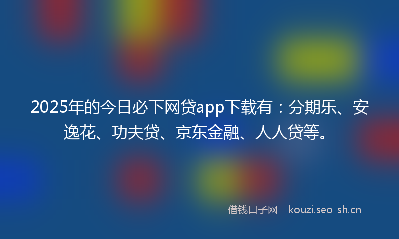2025年的今日必下网贷app下载有：分期乐、安逸花、功夫贷、京东金融、人人贷等。