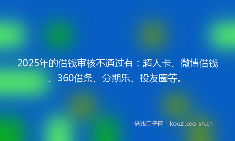 2025年的借钱审核不通过有：超人卡、微博借钱、360借条、分期乐、投友圈等。