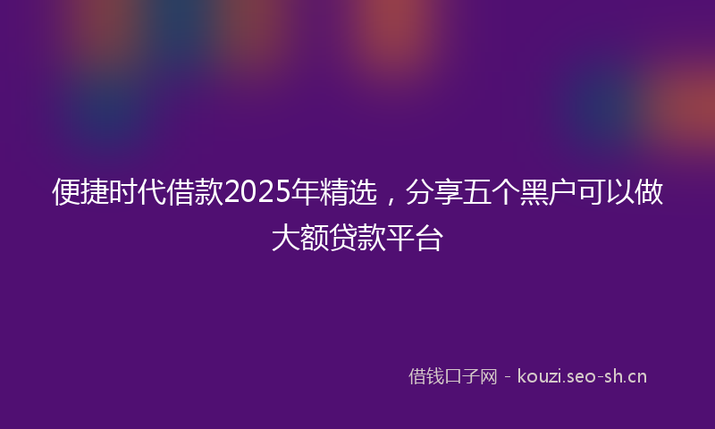便捷时代借款2025年精选，分享五个黑户可以做大额贷款平台