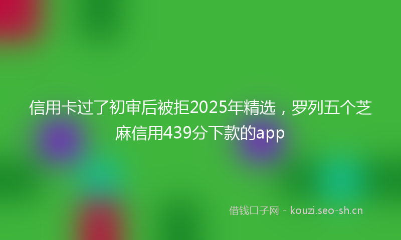 信用卡过了初审后被拒2025年精选，罗列五个芝麻信用439分下款的app