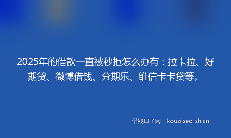 2025年的借款一直被秒拒怎么办有：拉卡拉、好期贷、微博借钱、分期乐、维信卡卡贷等。