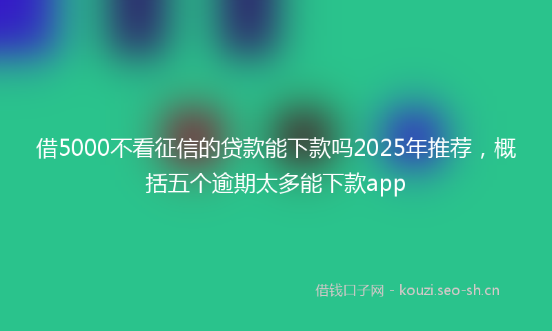 借5000不看征信的贷款能下款吗2025年推荐，概括五个逾期太多能下款app